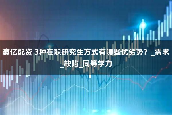 鑫亿配资 3种在职研究生方式有哪些优劣势？_需求_缺陷_同等学力