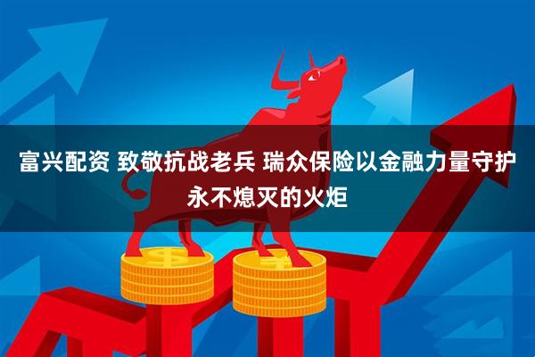 富兴配资 致敬抗战老兵 瑞众保险以金融力量守护永不熄灭的火炬